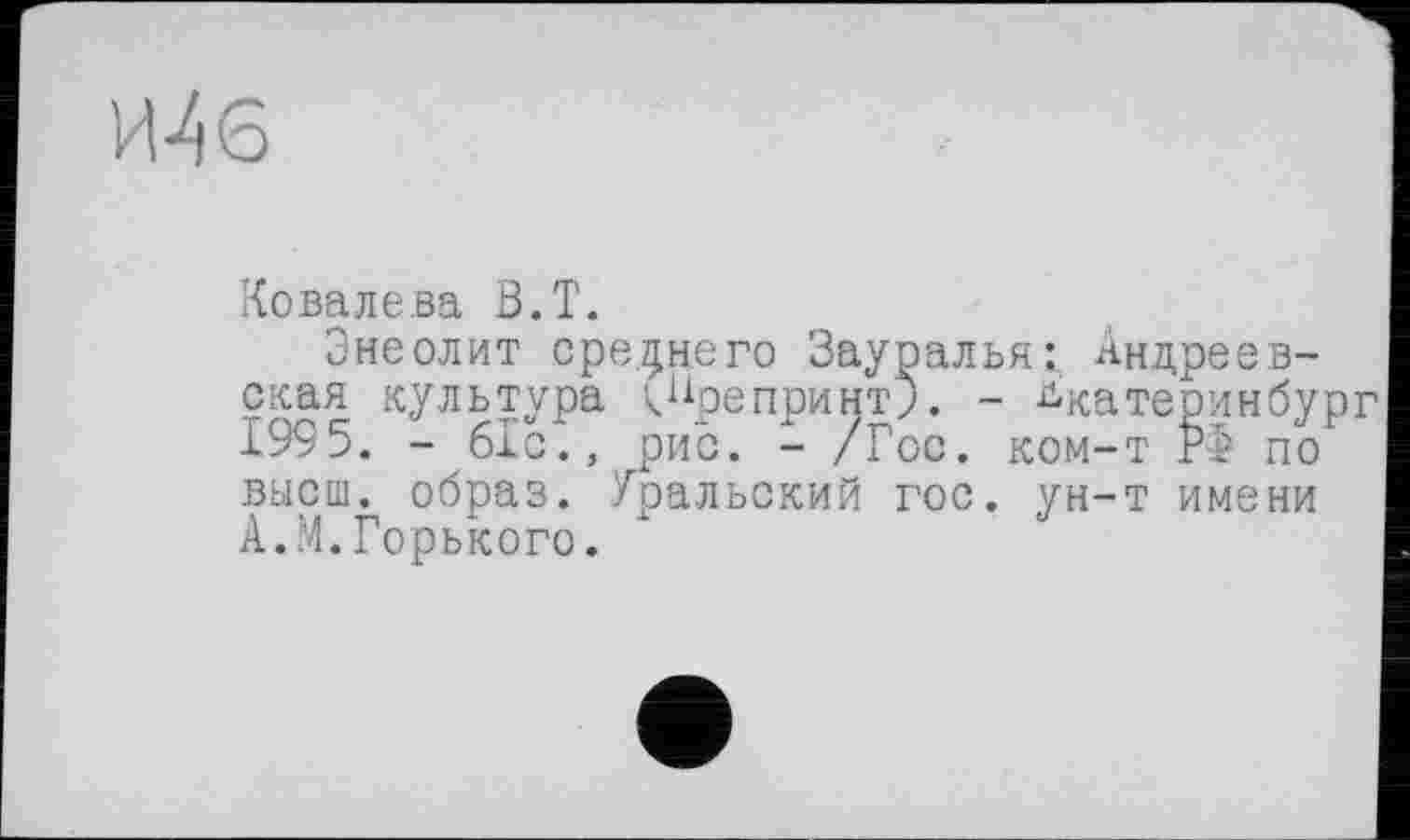 ﻿Шб
Ковалева В.Т.
Энеолит среднего Зауралья: Андреевская культура <Препринт). - ^катеринбур 1995. - 61с., рис. - /Гос. ком—т Р> по высш, образ. Уральский гос. ун-т имени А.М.Горького.